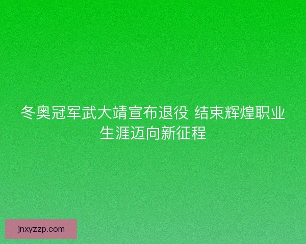 冬奥冠军武大靖宣布退役 结束辉煌职业生涯迈向新征程