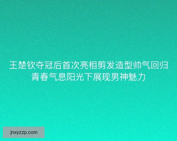 王楚钦夺冠后首次亮相剪发造型帅气回归青春气息阳光下展现男神魅力
