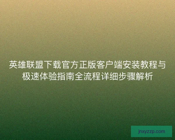 英雄联盟下载官方正版客户端安装教程与极速体验指南全流程详细步骤解析