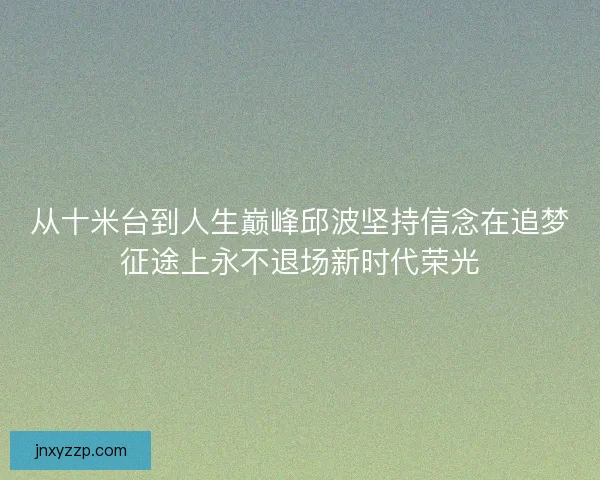 从十米台到人生巅峰邱波坚持信念在追梦征途上永不退场新时代荣光