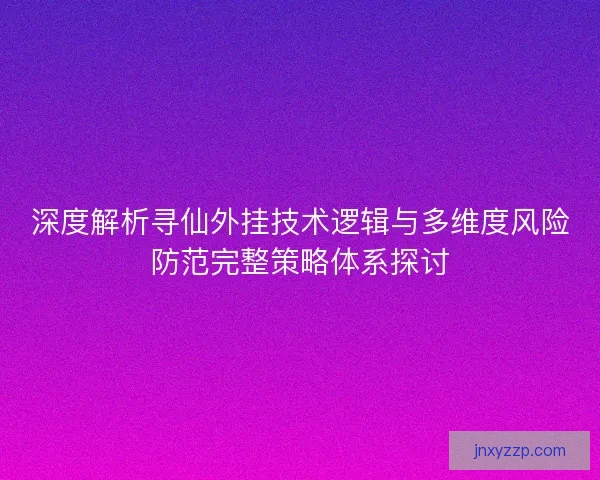 深度解析寻仙外挂技术逻辑与多维度风险防范完整策略体系探讨