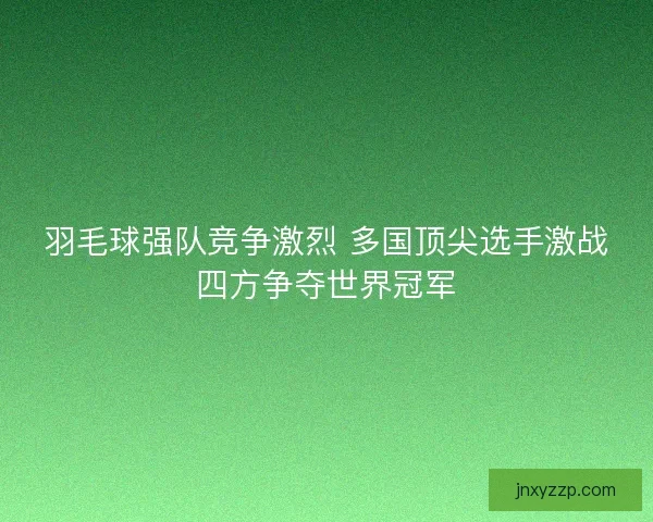 羽毛球强队竞争激烈 多国顶尖选手激战四方争夺世界冠军