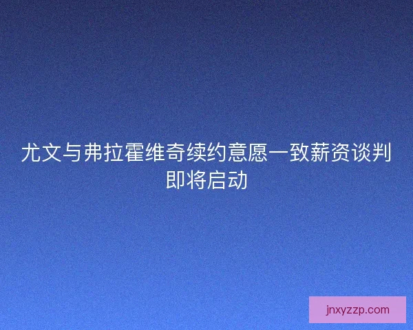 尤文与弗拉霍维奇续约意愿一致薪资谈判即将启动