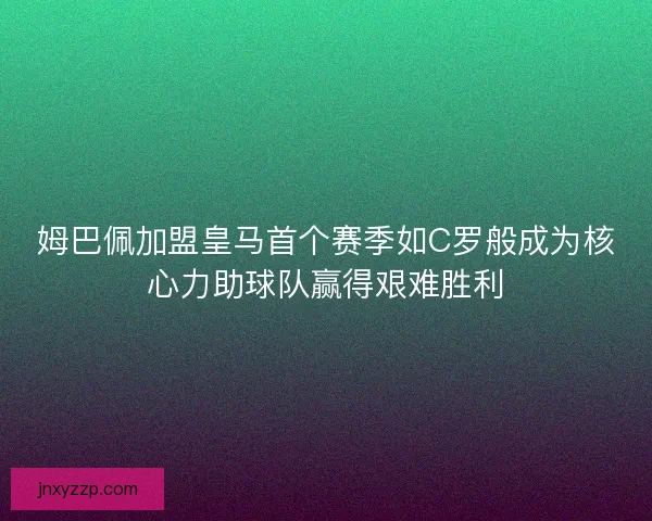 姆巴佩加盟皇马首个赛季如C罗般成为核心力助球队赢得艰难胜利